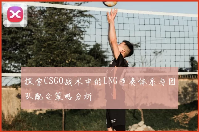 探索CSGO战术中的LNG节奏体系与团队配合策略分析