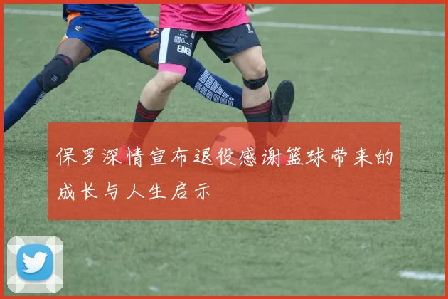 保罗深情宣布退役感谢篮球带来的成长与人生启示