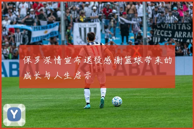 保罗深情宣布退役感谢篮球带来的成长与人生启示