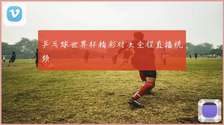 乒乓球世界杯精彩对决全程直播视频