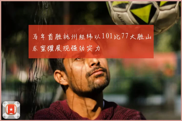 马年首胜杭州经纬以101比77大胜山东蜜獾展现强劲实力