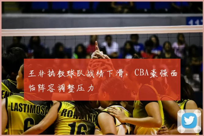 王非执教球队战绩下滑,CBA豪强面临阵容调整压力