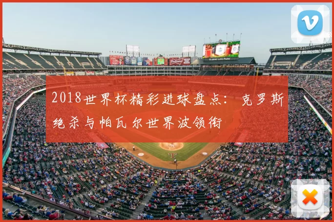 2018世界杯精彩进球盘点:克罗斯绝杀与帕瓦尔世界波领衔