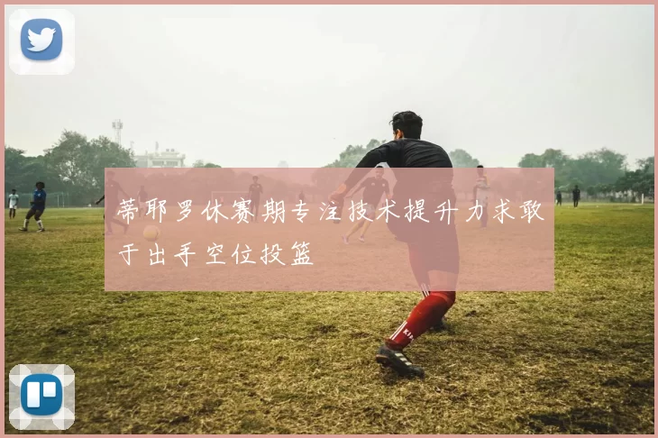 蒂耶罗休赛期专注技术提升力求敢于出手空位投篮
