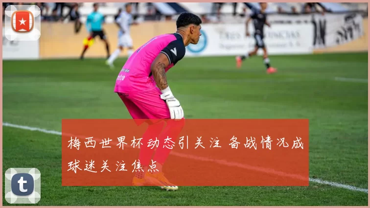 梅西世界杯动态引关注 备战情况成球迷关注焦点