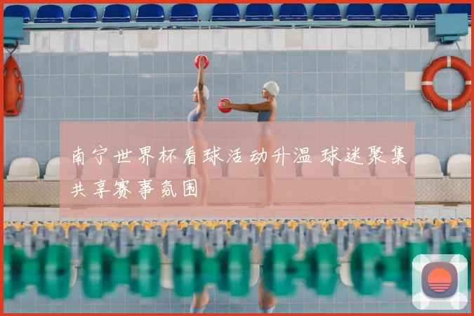 南宁世界杯看球活动升温 球迷聚集共享赛事氛围