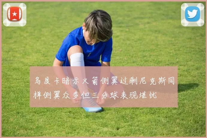 乌度卡暗示火箭侧翼过剩尼克斯同样侧翼众多但三分球表现堪忧
