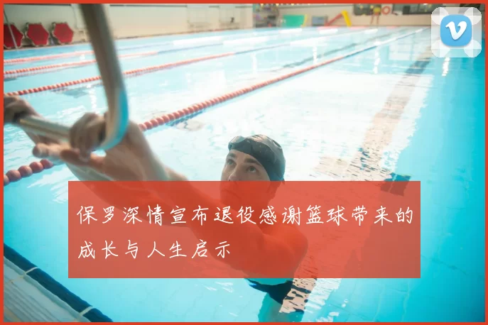 保罗深情宣布退役感谢篮球带来的成长与人生启示