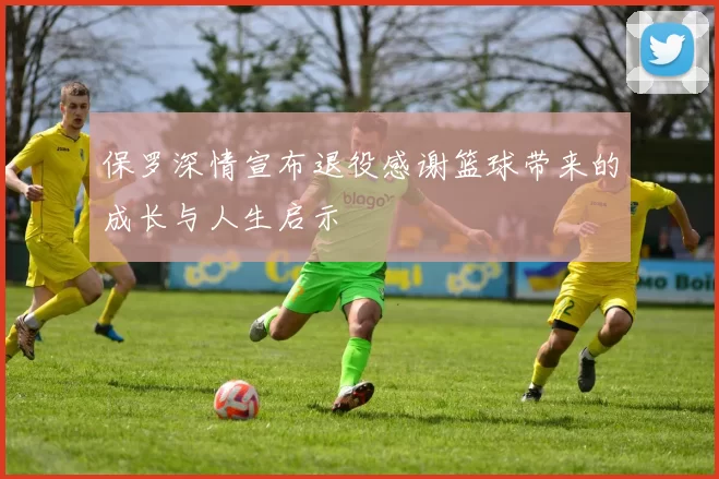 保罗深情宣布退役感谢篮球带来的成长与人生启示