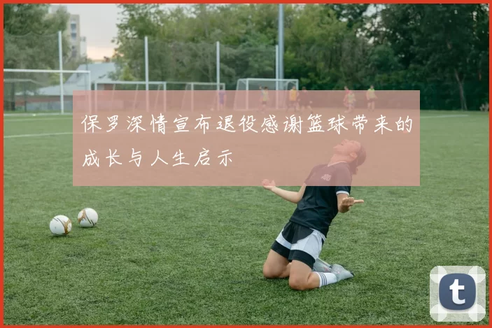 保罗深情宣布退役感谢篮球带来的成长与人生启示