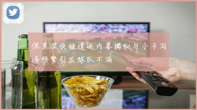 保罗深夜被遣返内幕揭秘与小卡沟通频繁引发球队不满