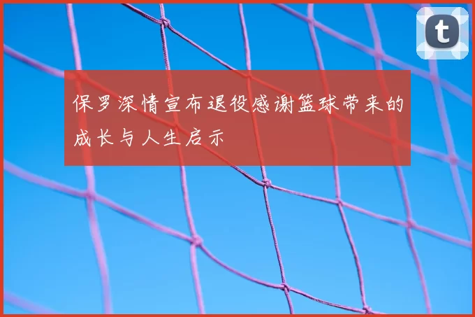 保罗深情宣布退役感谢篮球带来的成长与人生启示