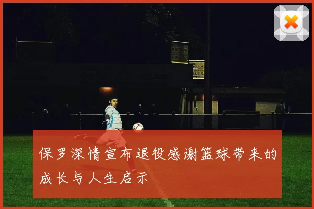 保罗深情宣布退役感谢篮球带来的成长与人生启示