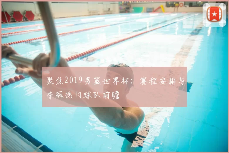 聚焦2019男篮世界杯:赛程安排与夺冠热门球队前瞻