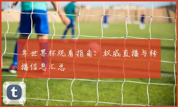 年世界杯观看指南:权威直播与转播信息汇总