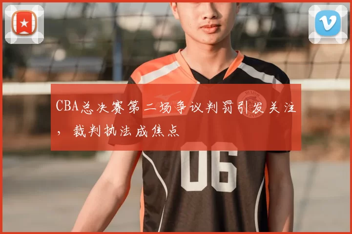 CBA总决赛第二场争议判罚引发关注，裁判执法成焦点