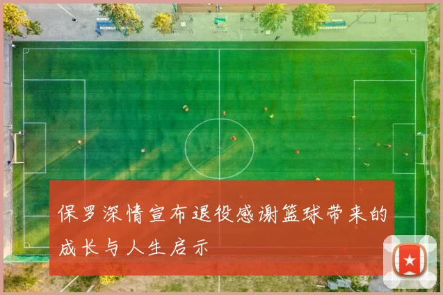 保罗深情宣布退役感谢篮球带来的成长与人生启示